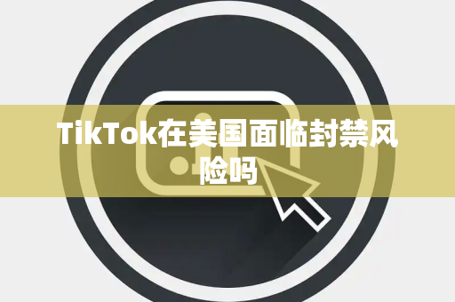 TikTok在美国面临封禁风险吗