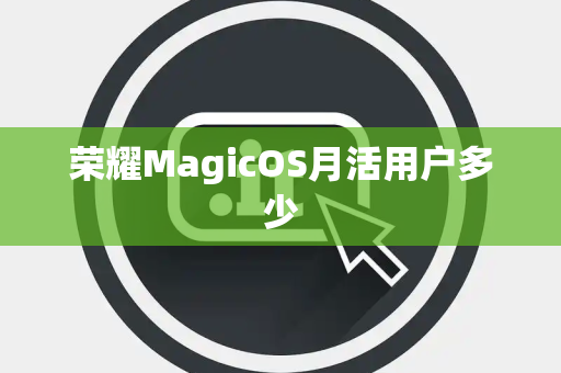荣耀MagicOS月活用户多少