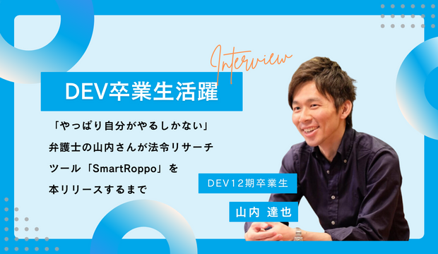 【DEV卒業生インタビュー】「やっぱり自分がやるしかない」弁護士の山内さんが法令リサーチツール「SmartRoppo」を本リリースするまで