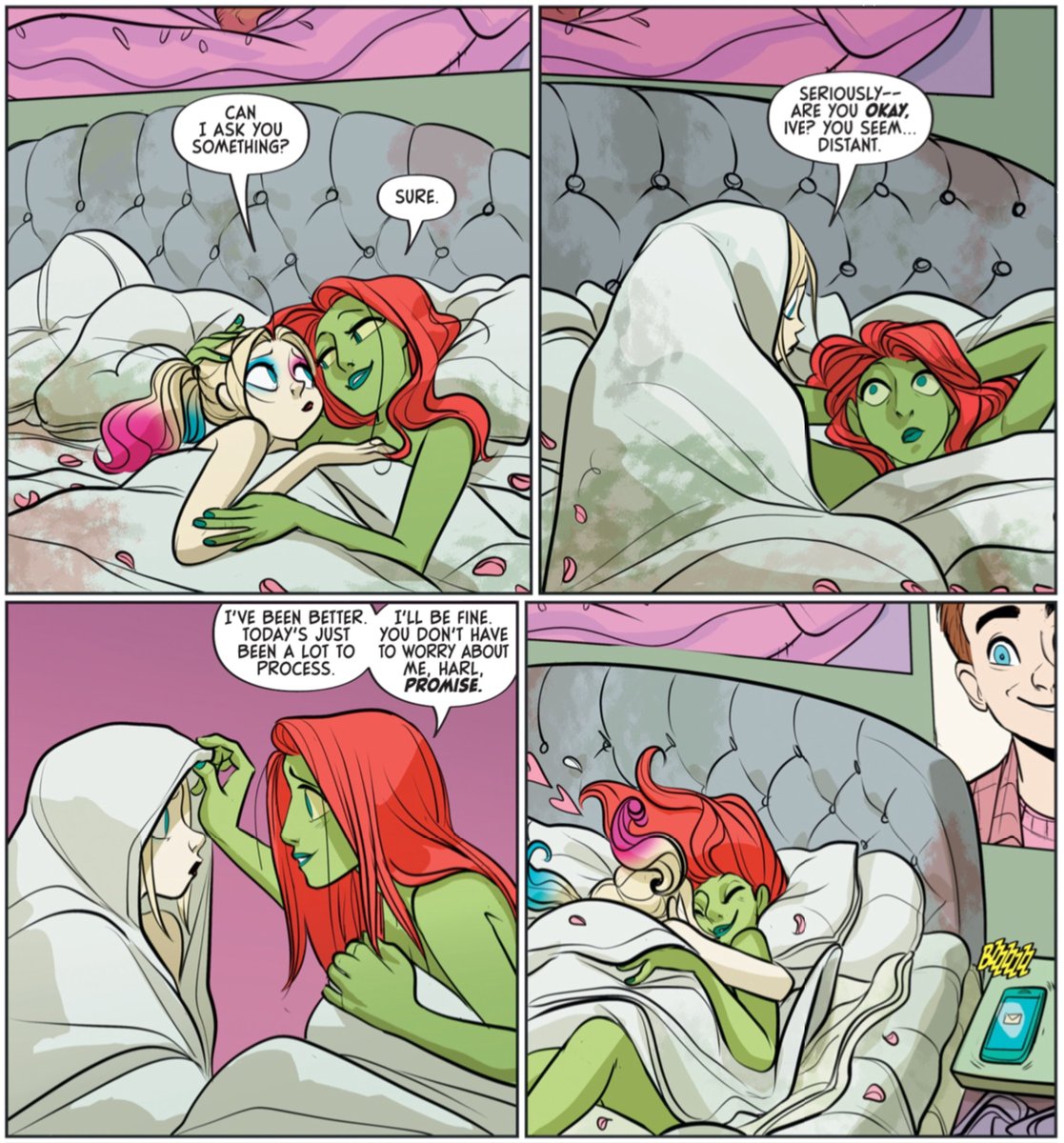 This image is a comic book excerpt from the first issue of "The Eat. Bang! Kill. Tour" composed of four (4) panels.

FIRST PANEL:
Harley Quinn and Poison Ivy are lying in bed, all cuddled up. Harley looks worried while Ivy wears a reassuring smile.
Harley: "Can I ask you something?"
Ivy: "Sure."

SECOND PANEL:
Harley is rolled up inside a blanket with the same worried look while Ivy looks at her wide-eyed.
Harley: "Seriously— Are you okay, Ive? You seem... distant."

THIRD PANEL:
Harley, still rolled up inside a blanket, is approached by Ivy who reaches a caring hand that rests on the jester's head.
Ivy: "I've been better. Today's just been a lot to process. I'll be fine. You don't have to worry about me, Harl. Promise."

FOURTH PANEL:
Harley jumps on top and Ivy and they resume the cuddling and kissing.