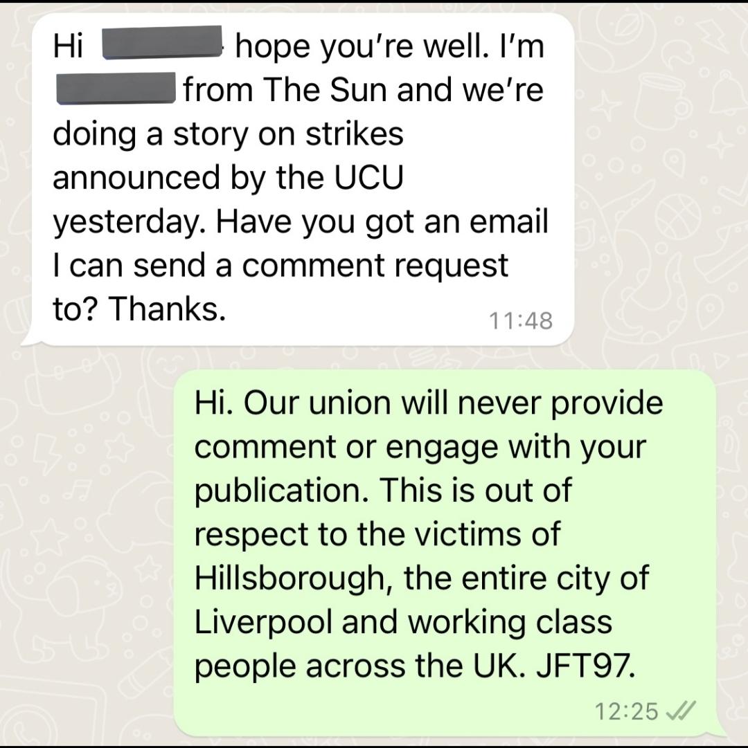 Hi REDACTED hope you're well. I'm REDACTED from The S*n and we're doing a story on strikes announced by the UCU yesterday. Have you got an email I can send a comment request to? Thanks.

Hi. Our union will never provide a comment or engage with your publication. This is out of respect to the victims of Hillsborough, the entire city of Liverpool and working class people across the UK. JFT97
