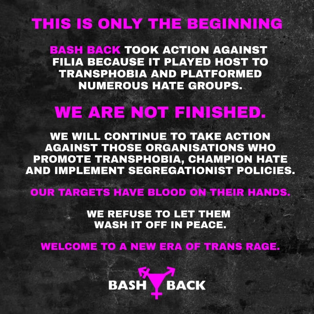 BASH BACK TOOK ACTION AGAINST FILIA BECAUSE IT PLAYED HOST TO TRANSPHOBIA AND PLATFORMED NUMEROUS HATE GROUPS.

WE ARE NOT FINISHED.

WE WILL CONTINUE TO TAKE ACTION AGAINST THOSE ORGANISATIONS WHO PROMOTE TRANSPHOBIA, CHAMPION HATE AND IMPLEMENT SEGREGATIONIST POLICIES.

OUR TARGETS HAVE BLOOD ON THEIR HANDS. WE REFUSE TO LET THEM WASH IT OFF IN PEACE. 
WELCOME TO A NEW ERA OF TRANS RAGE.
