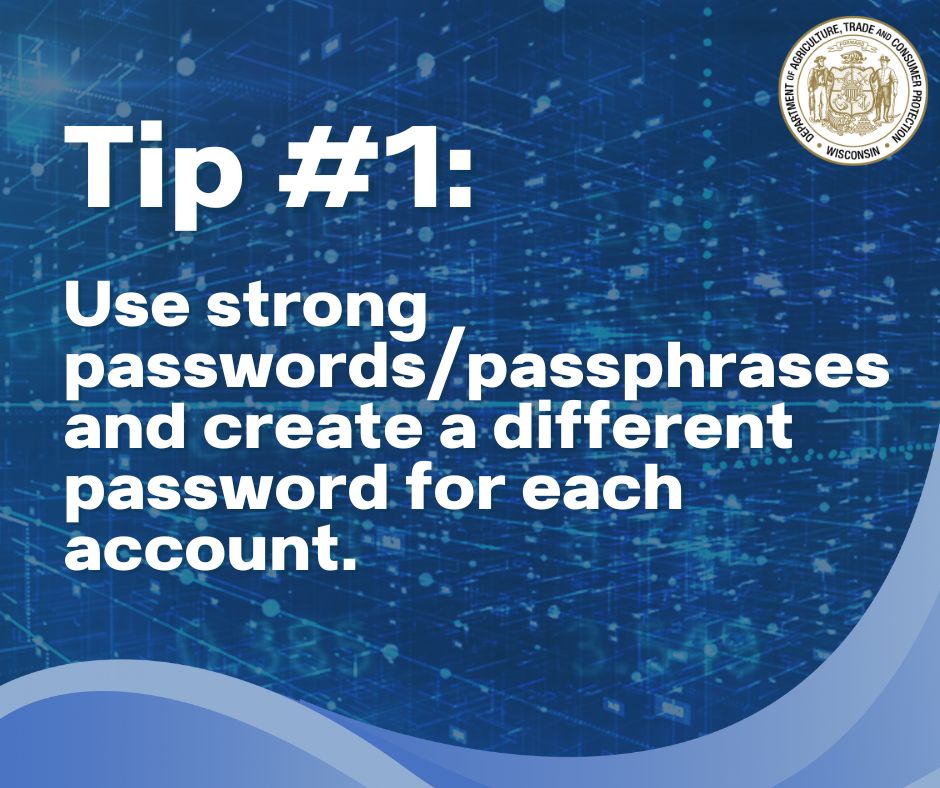 Text: Tip #1: 

Use strong passwords/passphrases and create a different password for each account.

Wisconsin Department of Agriculture, Trade and Consumer Protection logo
