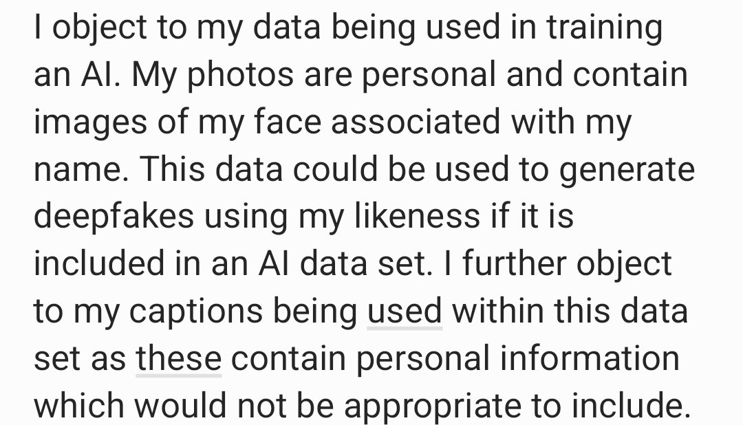 I object to my data being used in training an AI. My photos are personal and contain images of my face associated with my name. This data could be used to generate deepfakes using my likeness if it is included in an AI data set. I further object to my captions being used within this data set as these contain personal information which would not be appropriate to include. 
