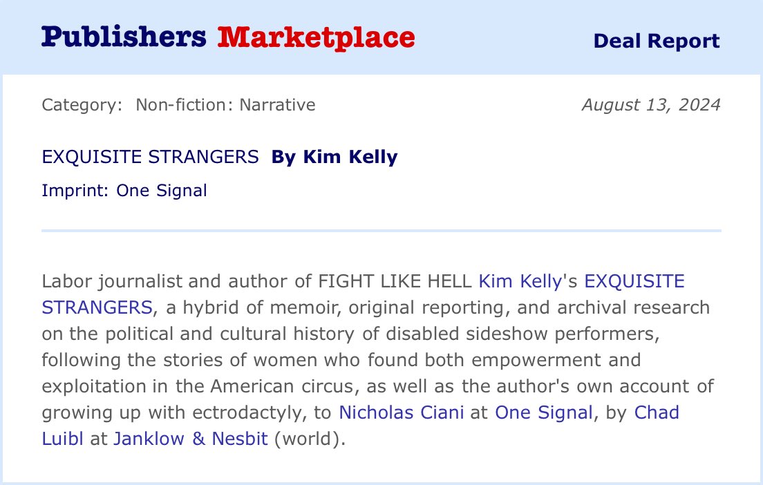 Publishers Marketplace announcement: Labor journalist and author of FIGHT LIKE HELL, Kim Kelly’s EXQUISITE STRANGERS, a hybrid of memoir, original reporting, and archival research on the political and cultural history of disabled sideshow performers, following the stories of women who found both empowerment and exploitation in the American circus, as well as the author’s own account of growing up with ectrodactyly, again to Nicholas Ciani at One Signal, by Chad Luibl at Janklow & Nesbit Associates. (World)