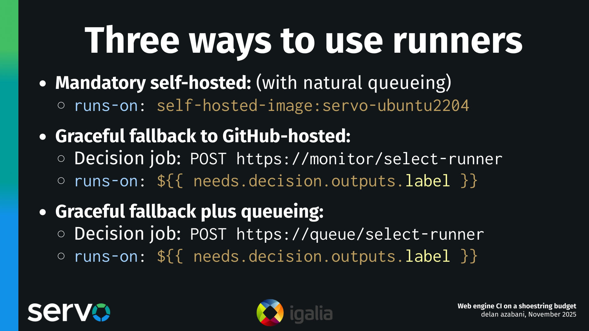 Three ways to use runners
- Mandatory self-hosted: (with natural queueing)
    - runs-on: self-hosted-image:servo-ubuntu2204
- Graceful fallback to GitHub-hosted:
    - Decision job: POST https://monitor/select-runner
    - runs-on: ${{ needs.decision.outputs.label }}
- Graceful fallback plus queueing:
    - Decision job: POST https://queue/select-runner
    - runs-on: ${{ needs.decision.outputs.label }}
